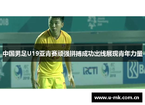 中国男足U19亚青赛顽强拼搏成功出线展现青年力量 中国男足U19亚青赛顽强拼搏成功出线展现青年力量