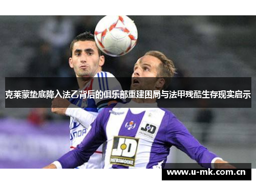 克莱蒙垫底降入法乙背后的俱乐部重建困局与法甲残酷生存现实启示 克莱蒙垫底降入法乙背后的俱乐部重建困局与法甲残酷生存现实启示