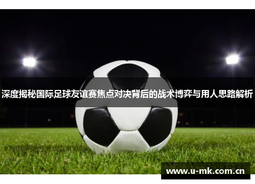 深度揭秘国际足球友谊赛焦点对决背后的战术博弈与用人思路解析 深度揭秘国际足球友谊赛焦点对决背后的战术博弈与用人思路解析