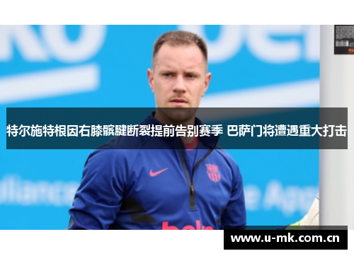特尔施特根因右膝髌腱断裂提前告别赛季 巴萨门将遭遇重大打击 特尔施特根因右膝髌腱断裂提前告别赛季 巴萨门将遭遇重大打击